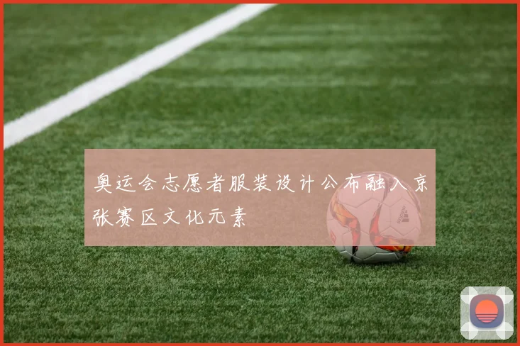 奥运会志愿者服装设计公布融入京张赛区文化元素