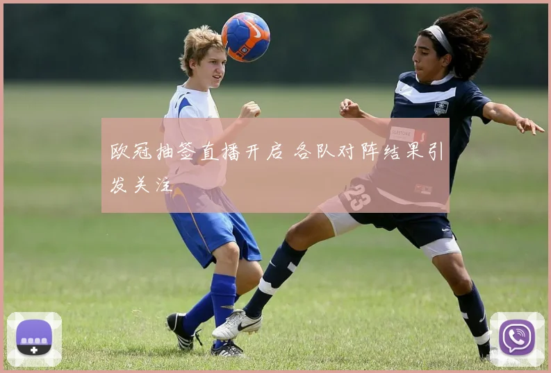 欧冠抽签直播开启 各队对阵结果引发关注