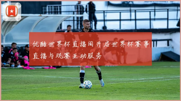 优酷世界杯直播间开启世界杯赛事直播与观赛互动服务