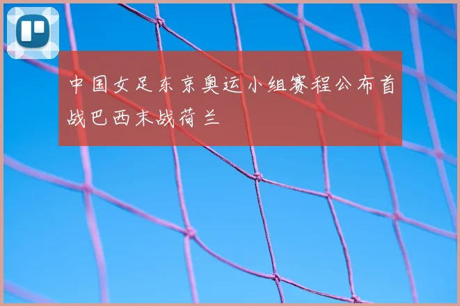 中国女足东京奥运小组赛程公布首战巴西末战荷兰