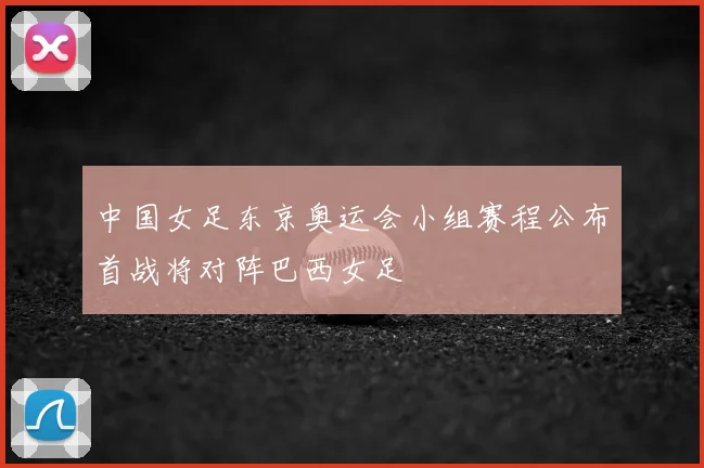 中国女足东京奥运会小组赛程公布首战将对阵巴西女足