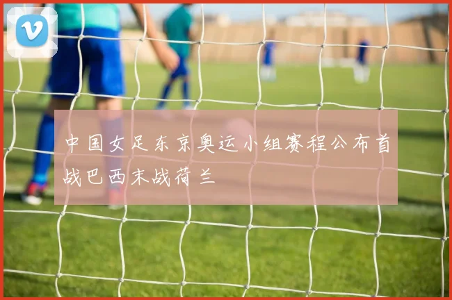 中国女足东京奥运小组赛程公布首战巴西末战荷兰