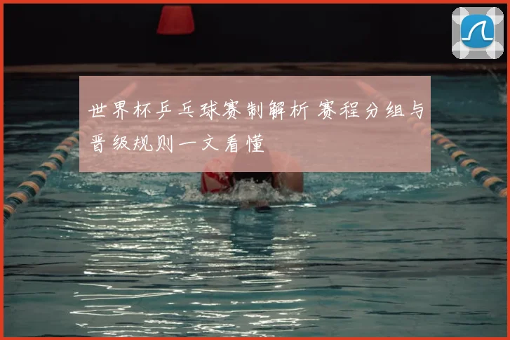 世界杯乒乓球赛制解析 赛程分组与晋级规则一文看懂