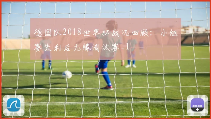 德国队2018世界杯战况回顾：小组赛失利后无缘淘汰赛_1