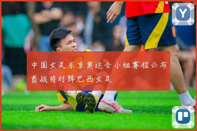 中国女足东京奥运会小组赛程公布首战将对阵巴西女足