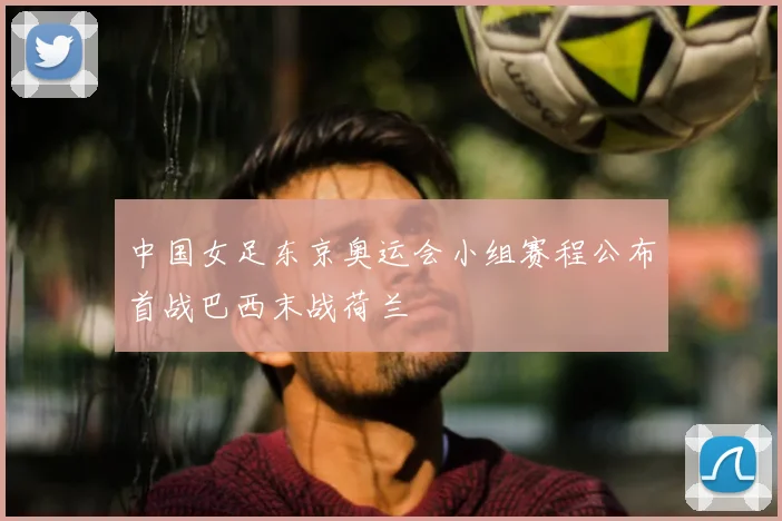 中国女足东京奥运会小组赛程公布首战巴西末战荷兰