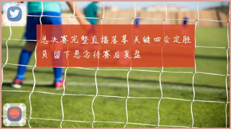 总决赛完整直播落幕 关键回合定胜负 留下悬念待赛后复盘