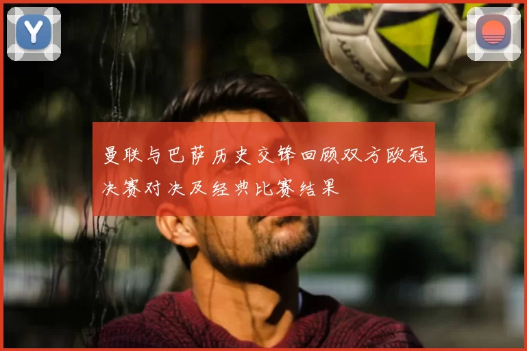 曼联与巴萨历史交锋回顾双方欧冠决赛对决及经典比赛结果