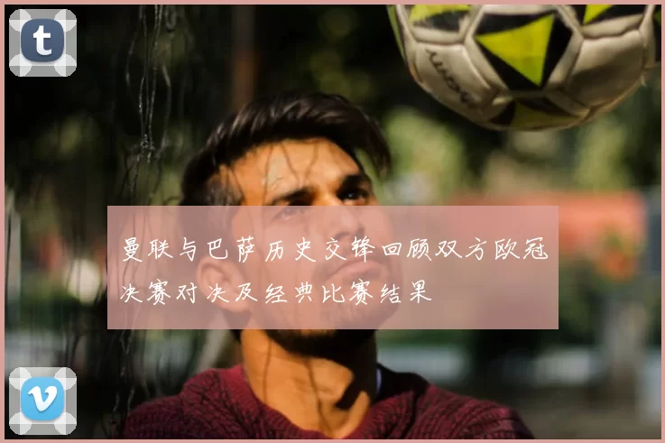 曼联与巴萨历史交锋回顾双方欧冠决赛对决及经典比赛结果