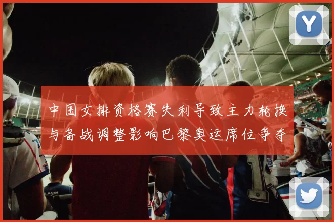 中国女排资格赛失利导致主力轮换与备战调整影响巴黎奥运席位争夺