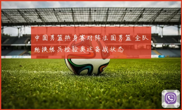 中国男篮热身赛对阵法国男篮 全队轮换练兵检验奥运备战状态