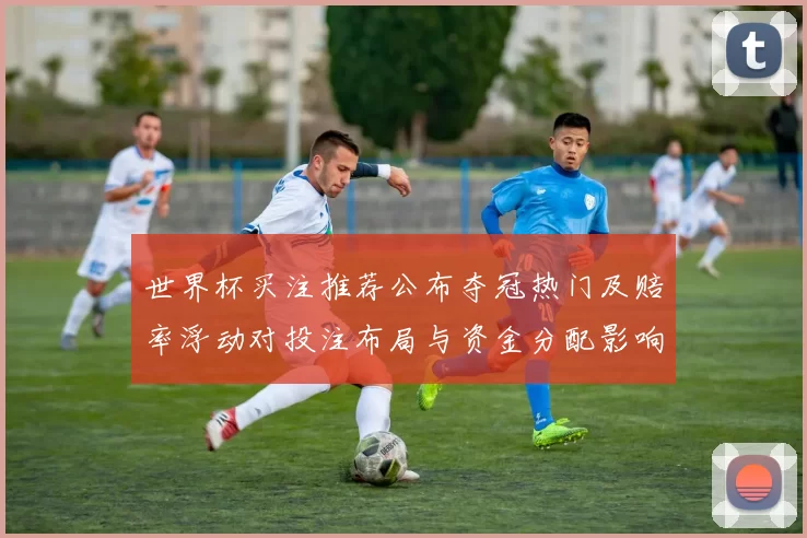 世界杯买注推荐公布夺冠热门及赔率浮动对投注布局与资金分配影响看点