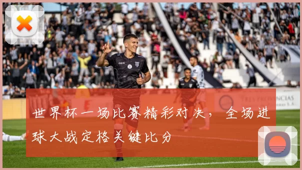 世界杯一场比赛精彩对决，全场进球大战定格关键比分