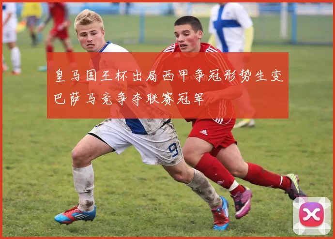 皇马国王杯出局西甲争冠形势生变巴萨马竞争夺联赛冠军