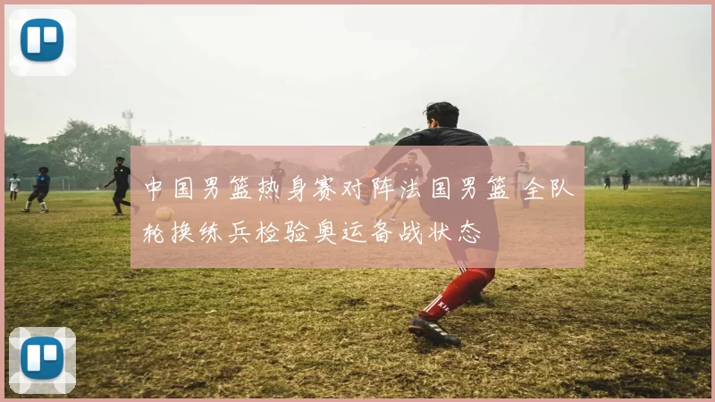 中国男篮热身赛对阵法国男篮 全队轮换练兵检验奥运备战状态