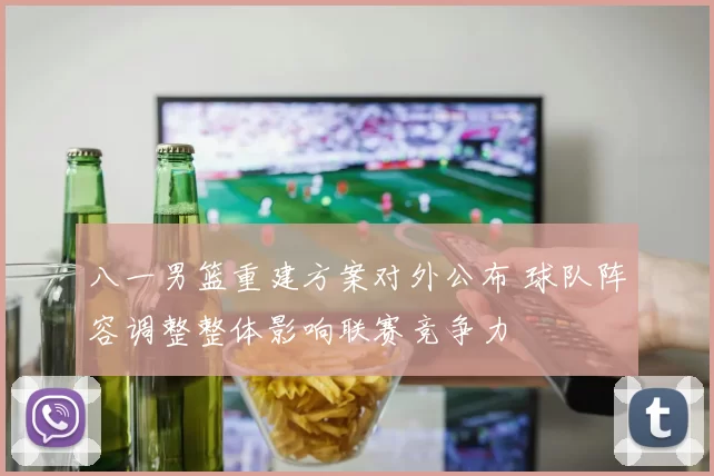 八一男篮重建方案对外公布 球队阵容调整整体影响联赛竞争力