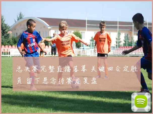总决赛完整直播落幕 关键回合定胜负 留下悬念待赛后复盘