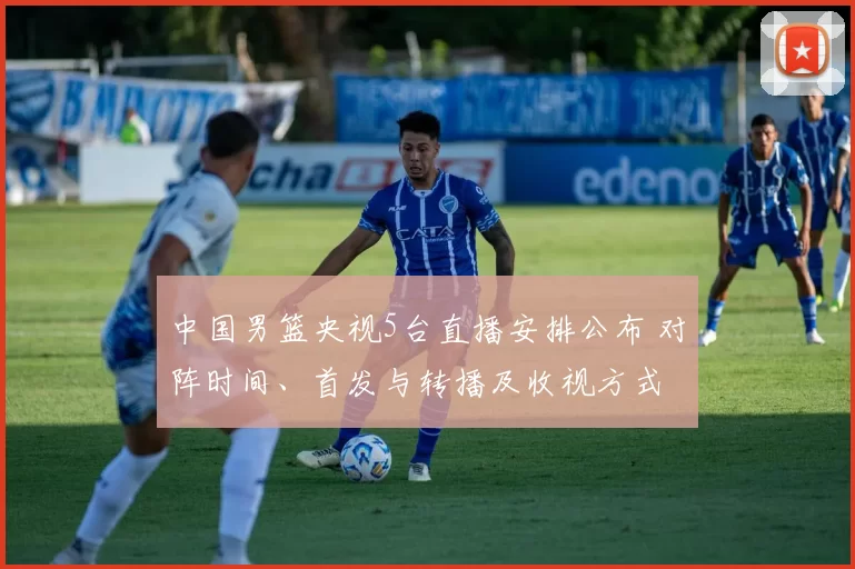 中国男篮央视5台直播安排公布 对阵时间、首发与转播及收视方式