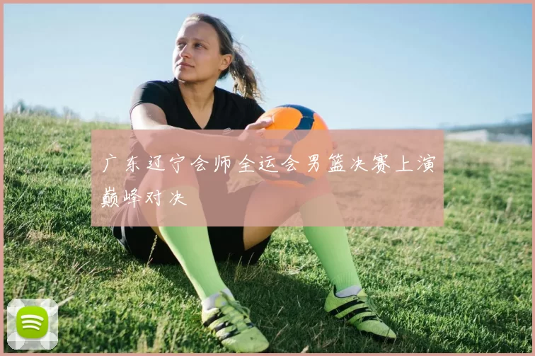 广东辽宁会师全运会男篮决赛上演巅峰对决