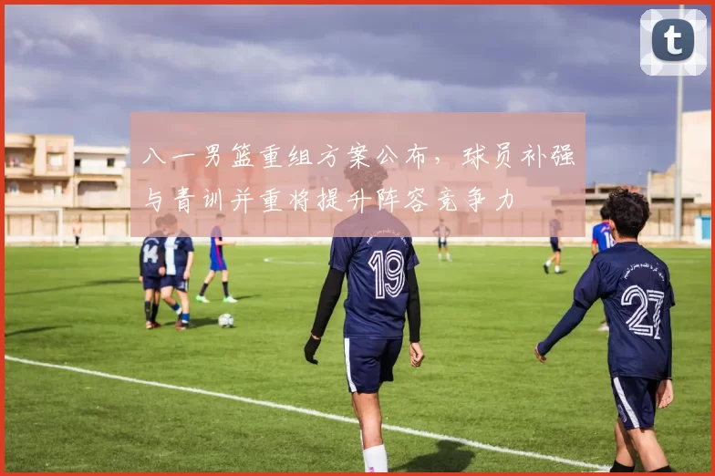 八一男篮重组方案公布，球员补强与青训并重将提升阵容竞争力