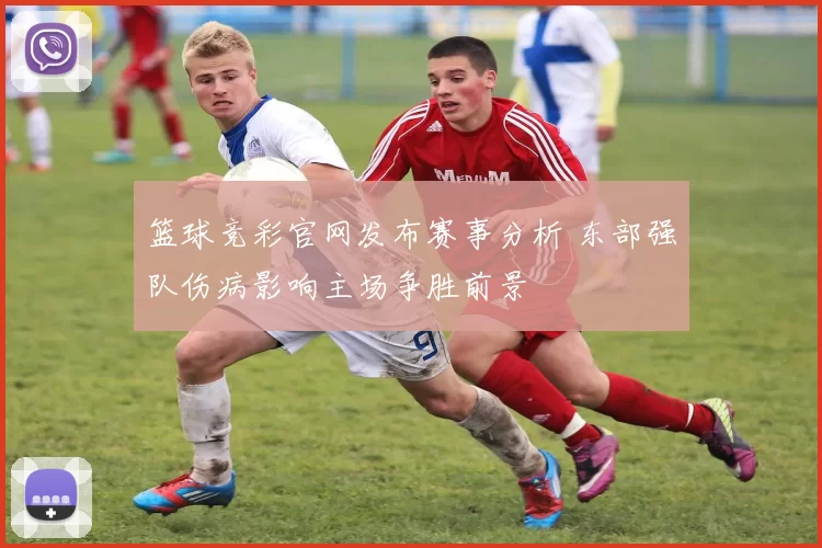 篮球竞彩官网发布赛事分析 东部强队伤病影响主场争胜前景