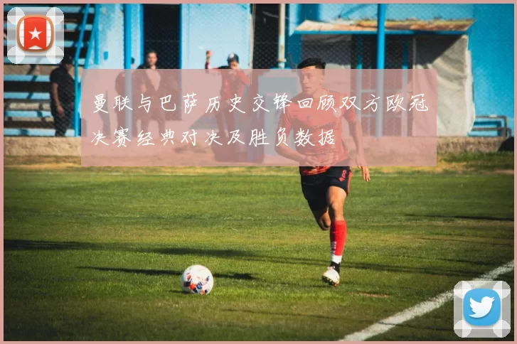 曼联与巴萨历史交锋回顾双方欧冠决赛经典对决及胜负数据