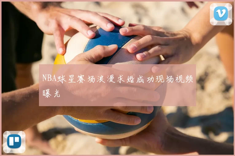 NBA球星赛场浪漫求婚成功现场视频曝光