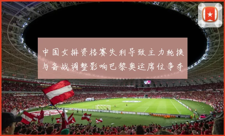 中国女排资格赛失利导致主力轮换与备战调整影响巴黎奥运席位争夺