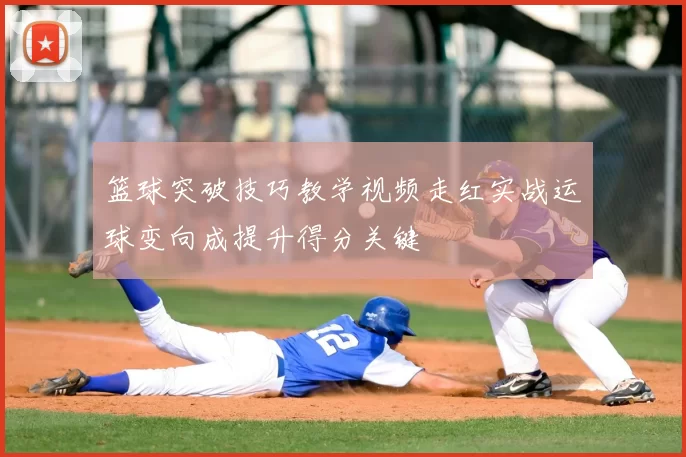 篮球突破技巧教学视频走红实战运球变向成提升得分关键