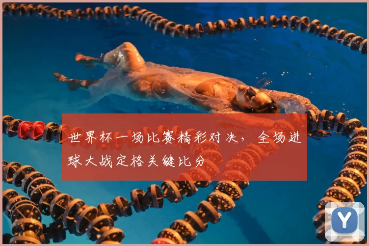 世界杯一场比赛精彩对决，全场进球大战定格关键比分