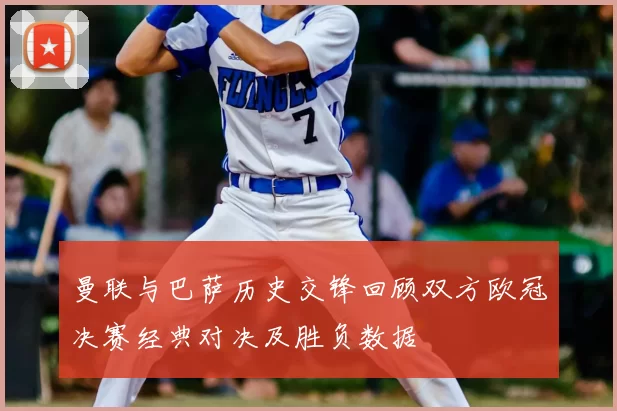 曼联与巴萨历史交锋回顾双方欧冠决赛经典对决及胜负数据