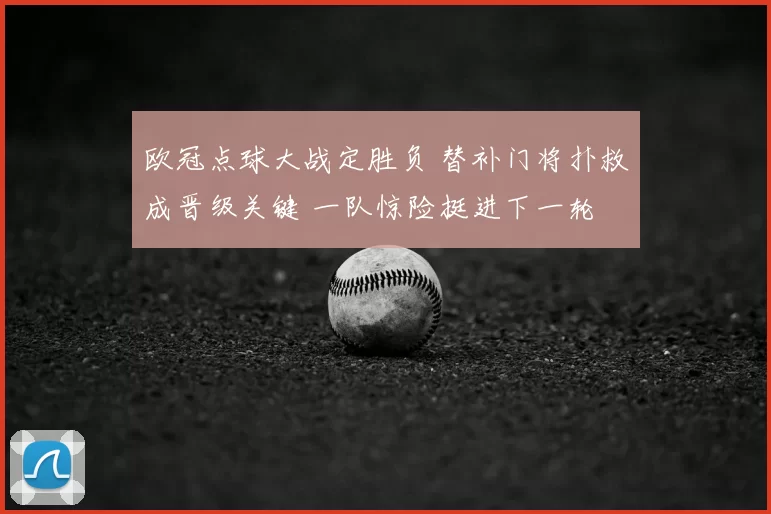 欧冠点球大战定胜负 替补门将扑救成晋级关键 一队惊险挺进下一轮