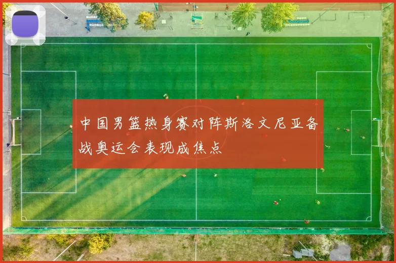 中国男篮热身赛对阵斯洛文尼亚备战奥运会表现成焦点