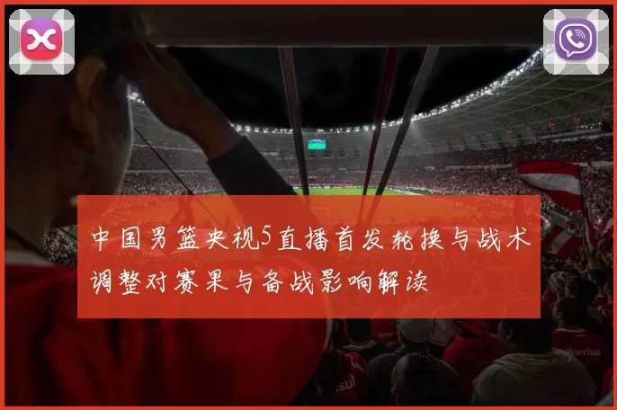 中国男篮央视5直播首发轮换与战术调整对赛果与备战影响解读