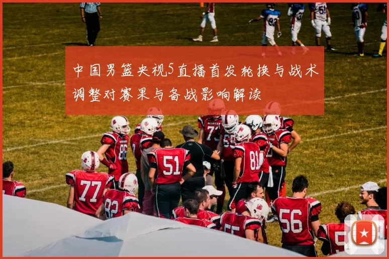 中国男篮央视5直播首发轮换与战术调整对赛果与备战影响解读