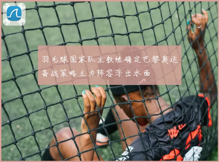 羽毛球国家队主教练确定巴黎奥运备战策略主力阵容浮出水面